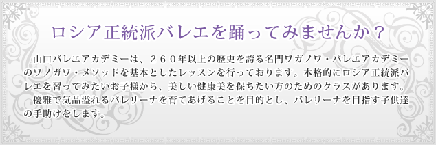 ロシア正統派バレエを踊ってみませんか？／山口バレエアカデミーは、260年以上の歴史を誇る名門ワガノワ・バレエアカデミーのワノガワ・メソッドを基本としたレッスンを行っております。本格的にロシア正統派バレエを習ってみたいお子様から、美しい健康美を保ちたい方のためのクラスがあります。優雅で気品溢れるバレリーナを育てあげることを目的とし、バレリーナを目指す子供達の手助けをします。